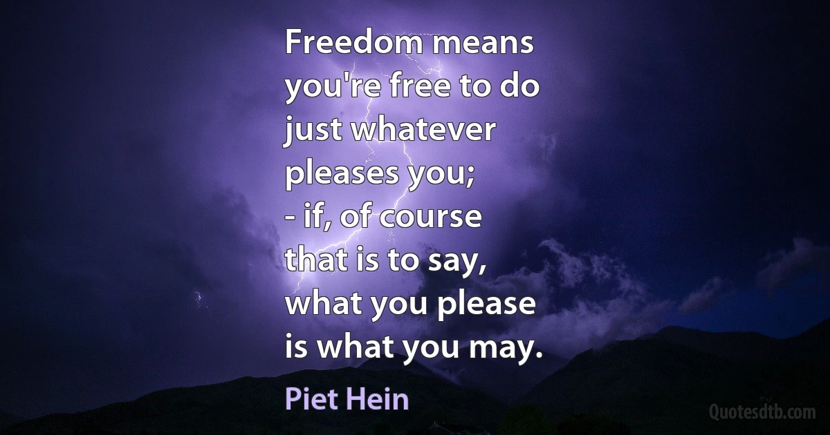 Freedom means
you're free to do
just whatever
pleases you;
- if, of course
that is to say,
what you please
is what you may. (Piet Hein)