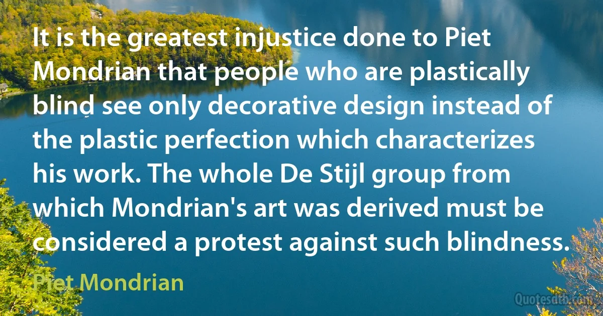 It is the greatest injustice done to Piet Mondrian that people who are plastically blind see only decorative design instead of the plastic perfection which characterizes his work. The whole De Stijl group from which Mondrian's art was derived must be considered a protest against such blindness. (Piet Mondrian)