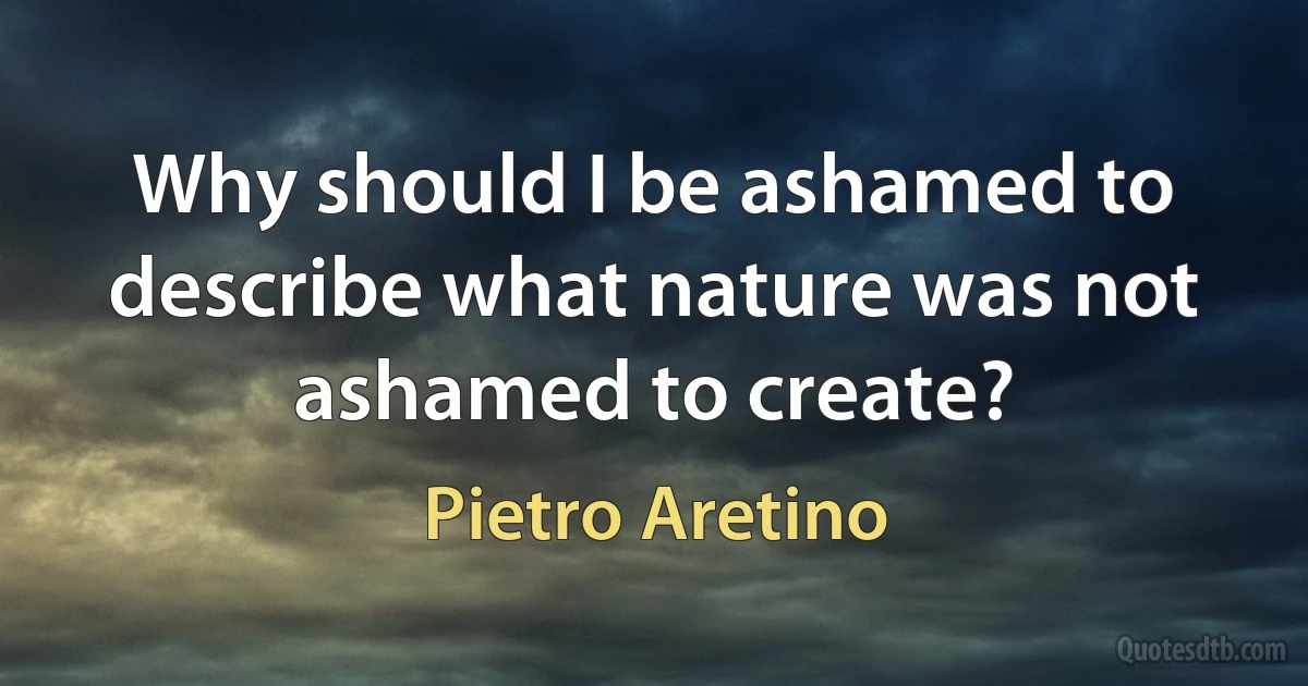 Why should I be ashamed to describe what nature was not ashamed to create? (Pietro Aretino)