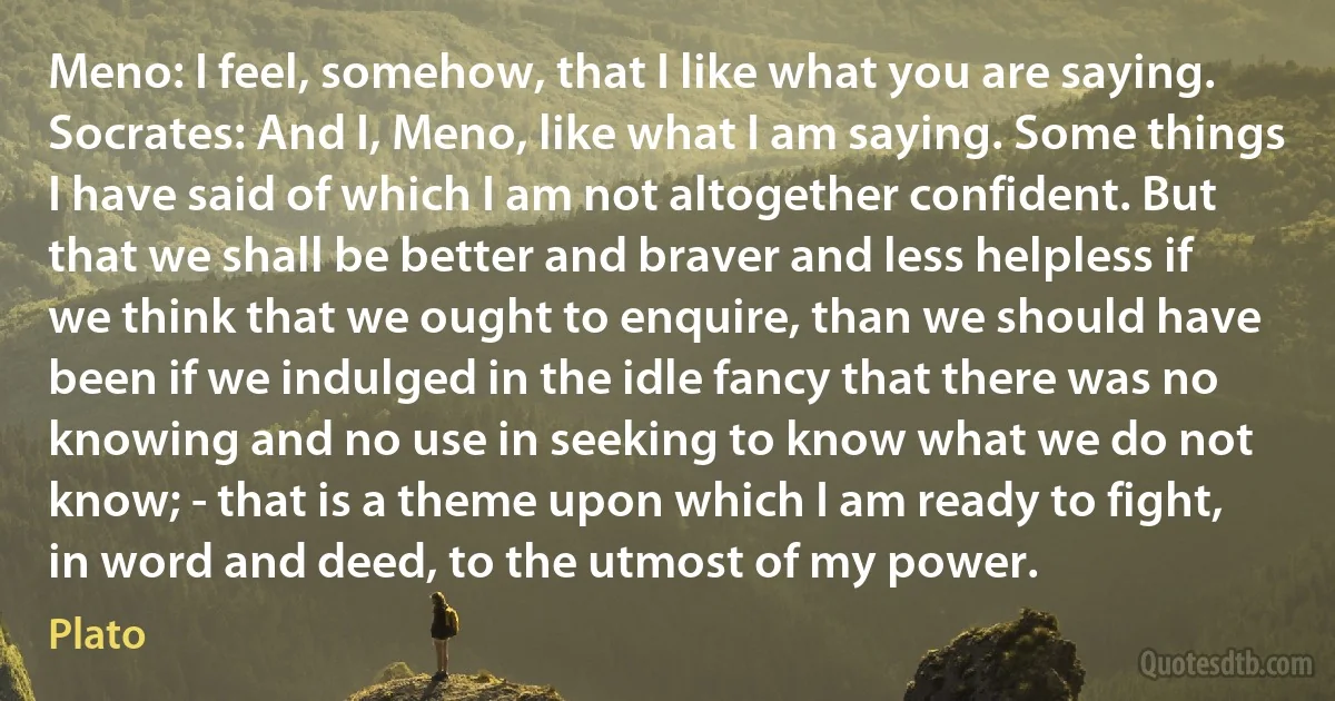 Meno: I feel, somehow, that I like what you are saying.
Socrates: And I, Meno, like what I am saying. Some things I have said of which I am not altogether confident. But that we shall be better and braver and less helpless if we think that we ought to enquire, than we should have been if we indulged in the idle fancy that there was no knowing and no use in seeking to know what we do not know; - that is a theme upon which I am ready to fight, in word and deed, to the utmost of my power. (Plato)