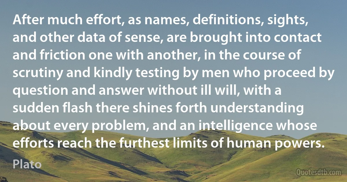 After much effort, as names, definitions, sights, and other data of sense, are brought into contact and friction one with another, in the course of scrutiny and kindly testing by men who proceed by question and answer without ill will, with a sudden flash there shines forth understanding about every problem, and an intelligence whose efforts reach the furthest limits of human powers. (Plato)