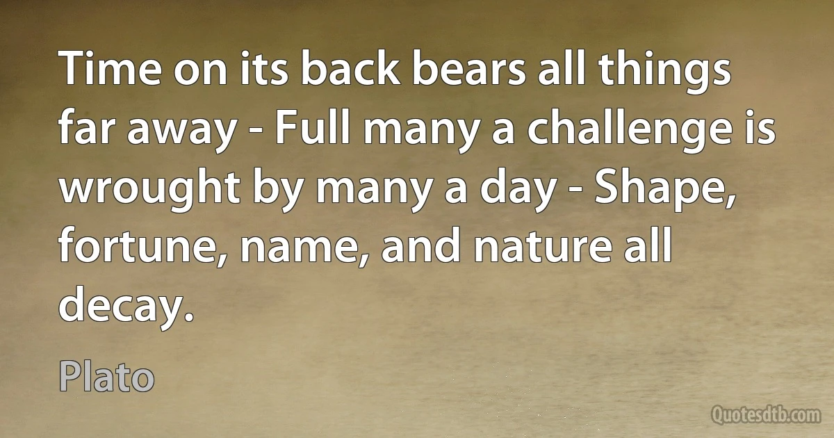 Time on its back bears all things far away - Full many a challenge is wrought by many a day - Shape, fortune, name, and nature all decay. (Plato)