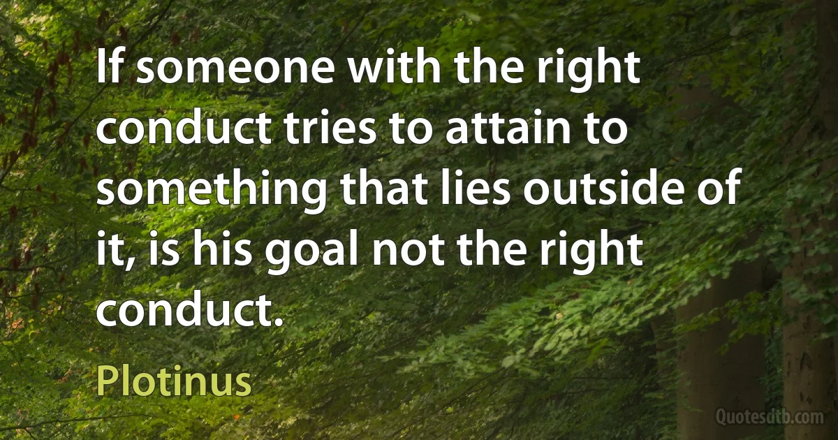 If someone with the right conduct tries to attain to something that lies outside of it, is his goal not the right conduct. (Plotinus)