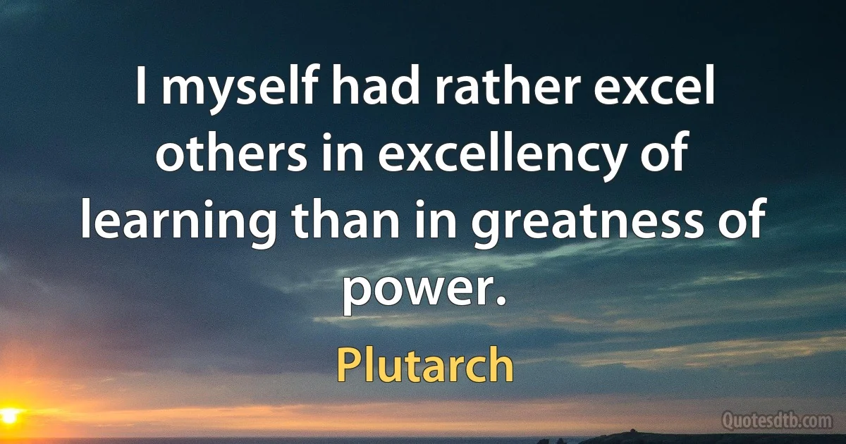 I myself had rather excel others in excellency of learning than in greatness of power. (Plutarch)