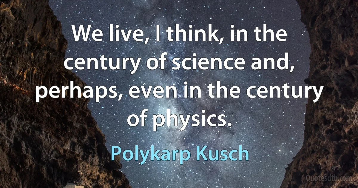 We live, I think, in the century of science and, perhaps, even in the century of physics. (Polykarp Kusch)