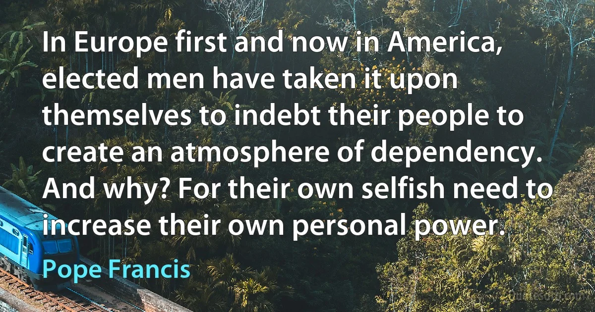 In Europe first and now in America, elected men have taken it upon themselves to indebt their people to create an atmosphere of dependency. And why? For their own selfish need to increase their own personal power. (Pope Francis)