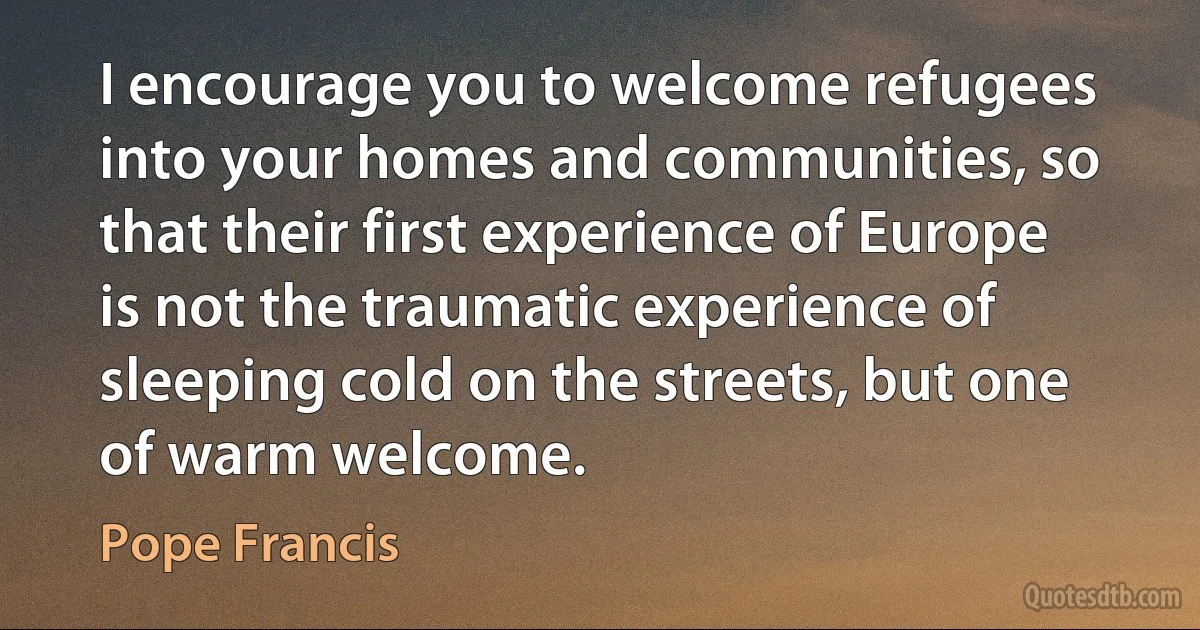 I encourage you to welcome refugees into your homes and communities, so that their first experience of Europe is not the traumatic experience of sleeping cold on the streets, but one of warm welcome. (Pope Francis)