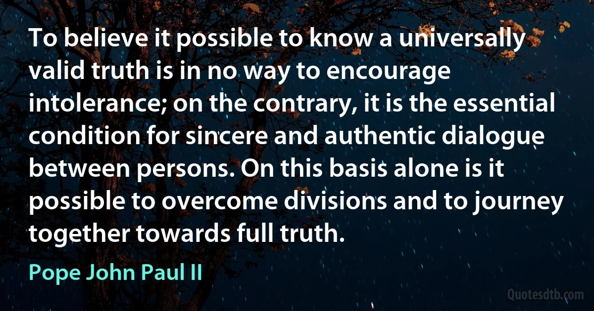 To believe it possible to know a universally valid truth is in no way to encourage intolerance; on the contrary, it is the essential condition for sincere and authentic dialogue between persons. On this basis alone is it possible to overcome divisions and to journey together towards full truth. (Pope John Paul II)