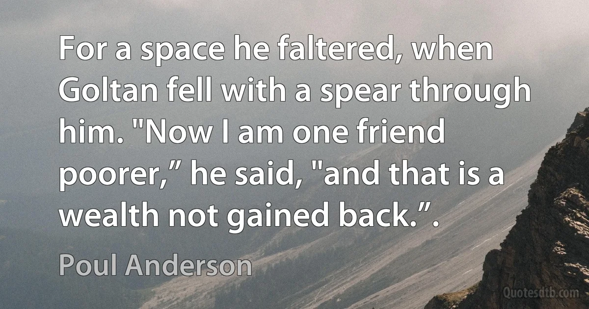 For a space he faltered, when Goltan fell with a spear through him. "Now I am one friend poorer,” he said, "and that is a wealth not gained back.”. (Poul Anderson)