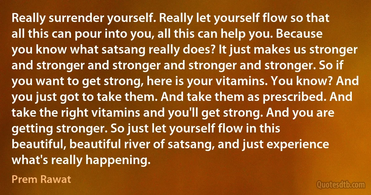 Really surrender yourself. Really let yourself flow so that all this can pour into you, all this can help you. Because you know what satsang really does? It just makes us stronger and stronger and stronger and stronger and stronger. So if you want to get strong, here is your vitamins. You know? And you just got to take them. And take them as prescribed. And take the right vitamins and you'll get strong. And you are getting stronger. So just let yourself flow in this beautiful, beautiful river of satsang, and just experience what's really happening. (Prem Rawat)