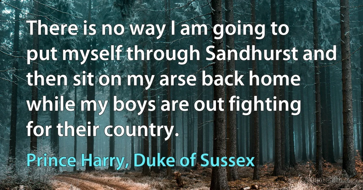 There is no way I am going to put myself through Sandhurst and then sit on my arse back home while my boys are out fighting for their country. (Prince Harry, Duke of Sussex)