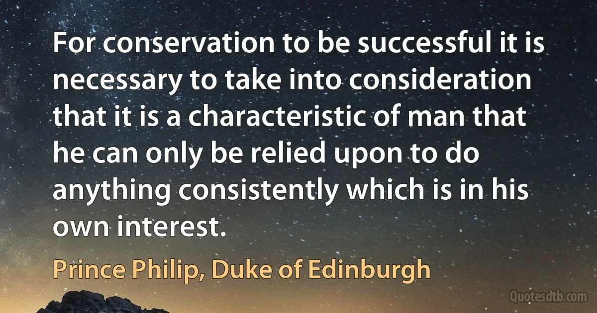 For conservation to be successful it is necessary to take into consideration that it is a characteristic of man that he can only be relied upon to do anything consistently which is in his own interest. (Prince Philip, Duke of Edinburgh)