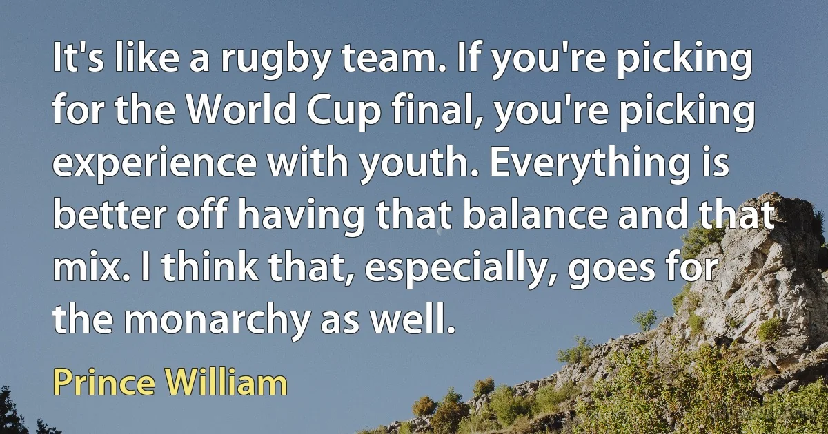 It's like a rugby team. If you're picking for the World Cup final, you're picking experience with youth. Everything is better off having that balance and that mix. I think that, especially, goes for the monarchy as well. (Prince William)