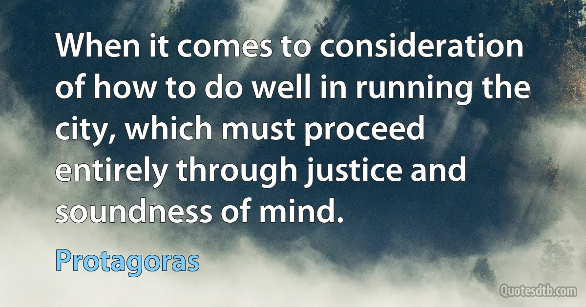 When it comes to consideration of how to do well in running the city, which must proceed entirely through justice and soundness of mind. (Protagoras)