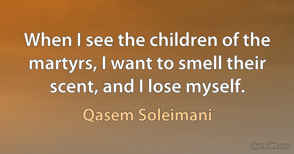 When I see the children of the martyrs, I want to smell their scent, and I lose myself. (Qasem Soleimani)