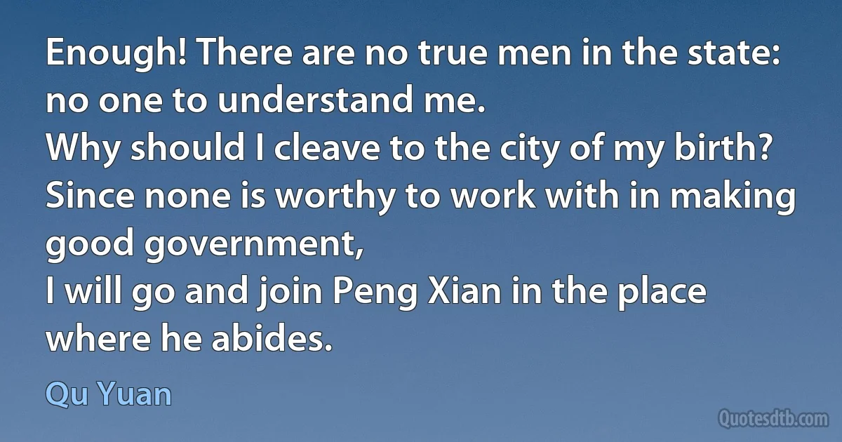 Enough! There are no true men in the state: no one to understand me.
Why should I cleave to the city of my birth?
Since none is worthy to work with in making good government,
I will go and join Peng Xian in the place where he abides. (Qu Yuan)