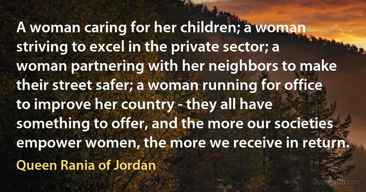 A woman caring for her children; a woman striving to excel in the private sector; a woman partnering with her neighbors to make their street safer; a woman running for office to improve her country - they all have something to offer, and the more our societies empower women, the more we receive in return. (Queen Rania of Jordan)