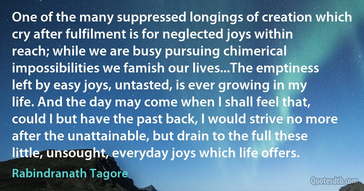 One of the many suppressed longings of creation which cry after fulfilment is for neglected joys within reach; while we are busy pursuing chimerical impossibilities we famish our lives...The emptiness left by easy joys, untasted, is ever growing in my life. And the day may come when I shall feel that, could I but have the past back, I would strive no more after the unattainable, but drain to the full these little, unsought, everyday joys which life offers. (Rabindranath Tagore)