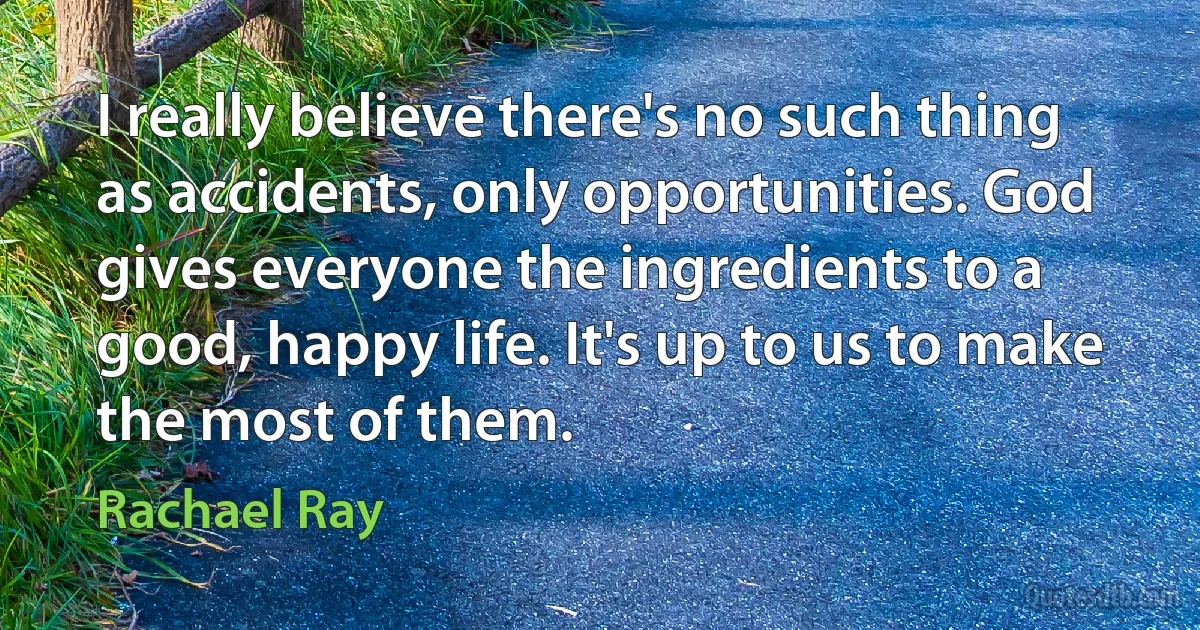 I really believe there's no such thing as accidents, only opportunities. God gives everyone the ingredients to a good, happy life. It's up to us to make the most of them. (Rachael Ray)