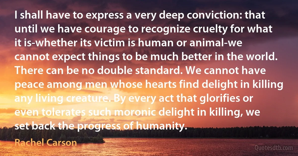 I shall have to express a very deep conviction: that until we have courage to recognize cruelty for what it is-whether its victim is human or animal-we cannot expect things to be much better in the world. There can be no double standard. We cannot have peace among men whose hearts find delight in killing any living creature. By every act that glorifies or even tolerates such moronic delight in killing, we set back the progress of humanity. (Rachel Carson)