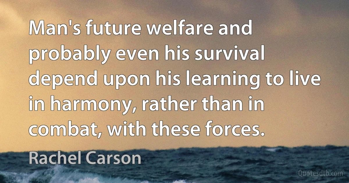 Man's future welfare and probably even his survival depend upon his learning to live in harmony, rather than in combat, with these forces. (Rachel Carson)