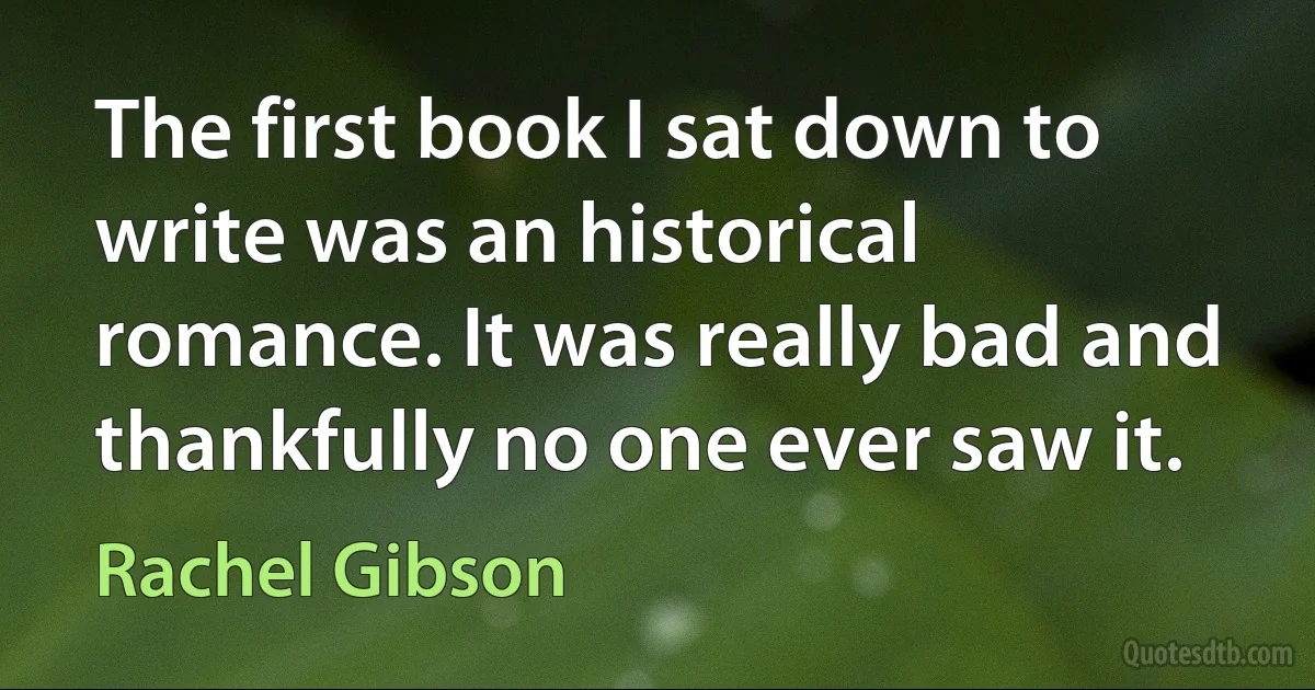 The first book I sat down to write was an historical romance. It was really bad and thankfully no one ever saw it. (Rachel Gibson)