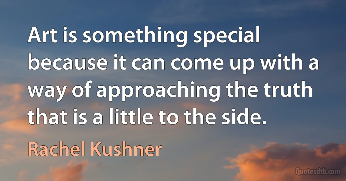 Art is something special because it can come up with a way of approaching the truth that is a little to the side. (Rachel Kushner)