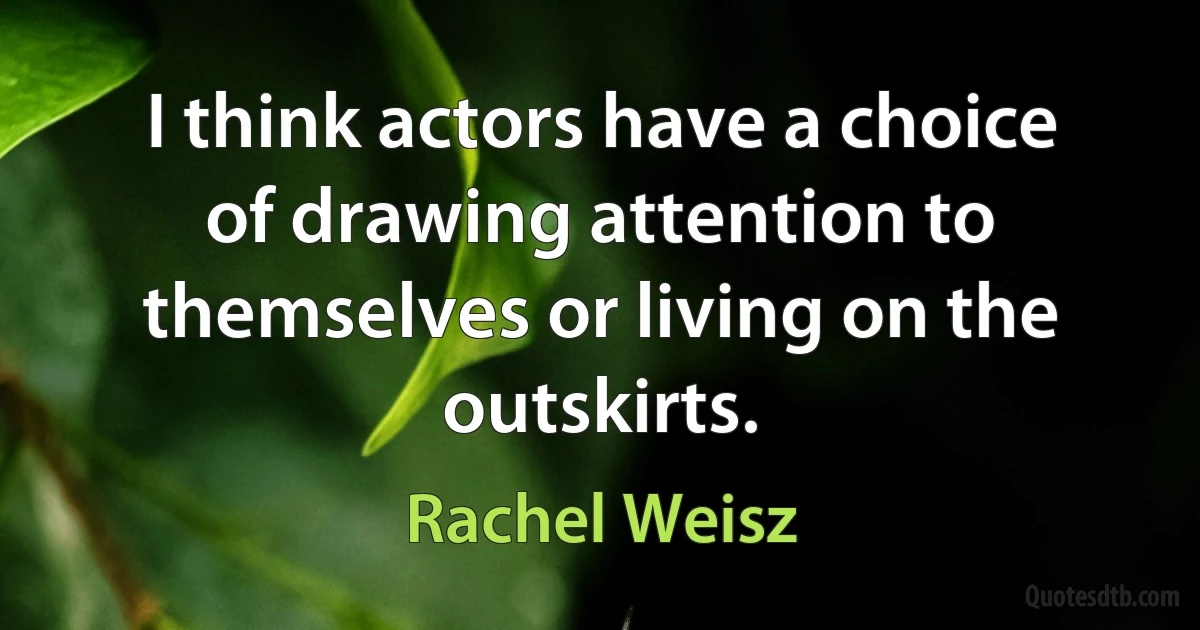 I think actors have a choice of drawing attention to themselves or living on the outskirts. (Rachel Weisz)