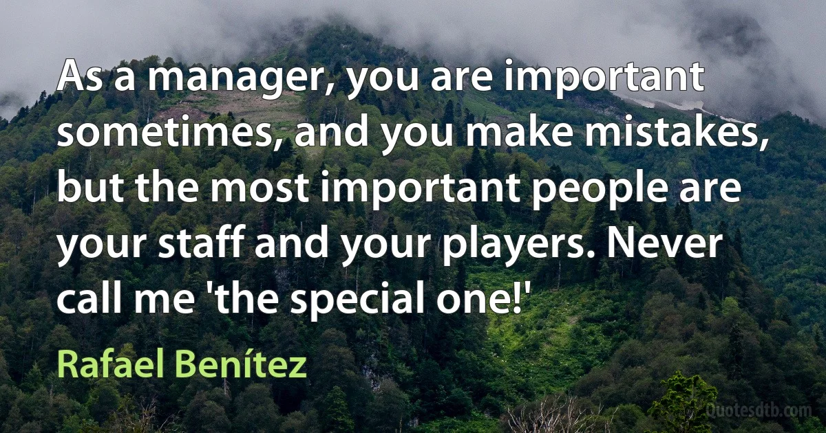 As a manager, you are important sometimes, and you make mistakes, but the most important people are your staff and your players. Never call me 'the special one!' (Rafael Benítez)