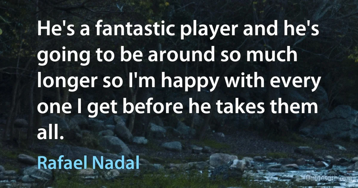 He's a fantastic player and he's going to be around so much longer so I'm happy with every one I get before he takes them all. (Rafael Nadal)