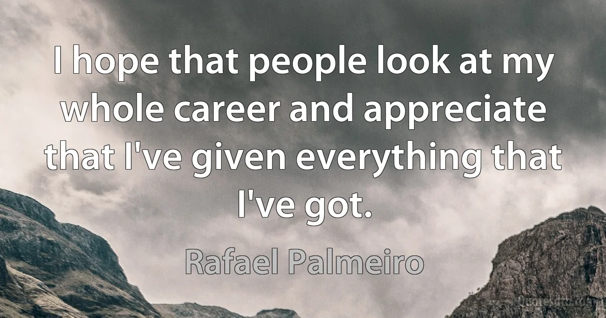 I hope that people look at my whole career and appreciate that I've given everything that I've got. (Rafael Palmeiro)