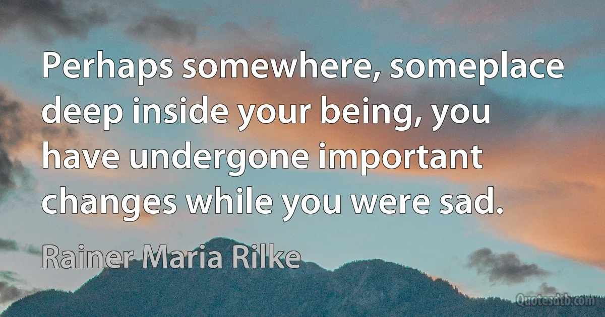 Perhaps somewhere, someplace deep inside your being, you have undergone important changes while you were sad. (Rainer Maria Rilke)