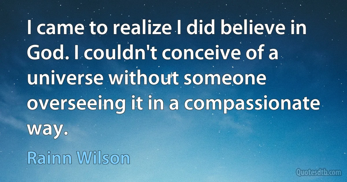 I came to realize I did believe in God. I couldn't conceive of a universe without someone overseeing it in a compassionate way. (Rainn Wilson)