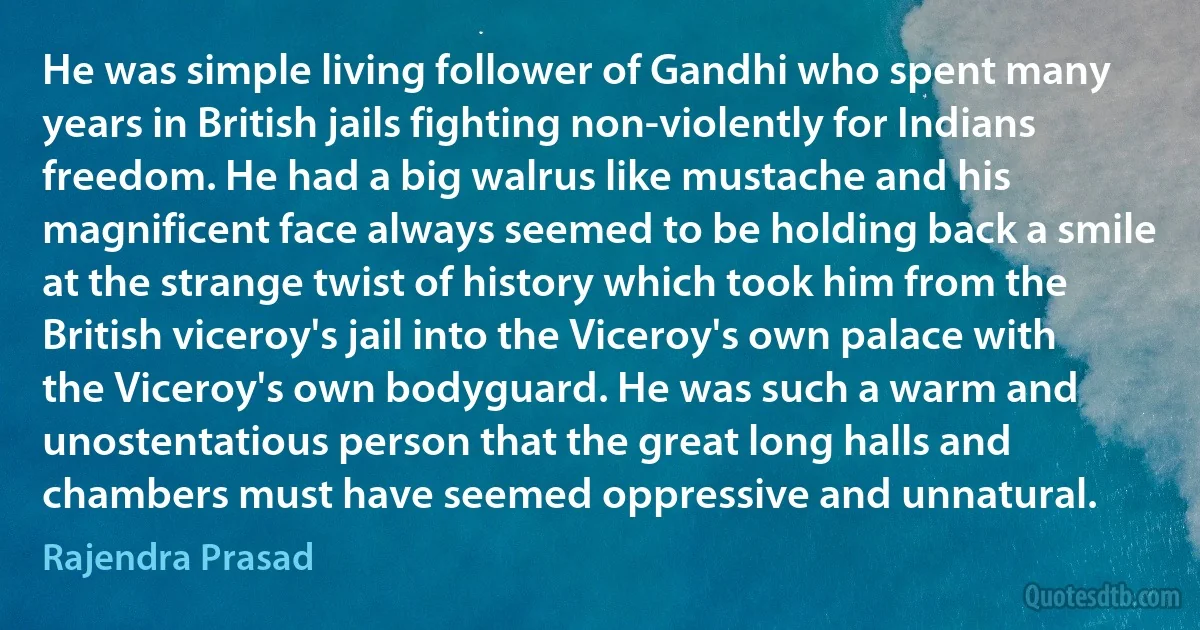 He was simple living follower of Gandhi who spent many years in British jails fighting non-violently for Indians freedom. He had a big walrus like mustache and his magnificent face always seemed to be holding back a smile at the strange twist of history which took him from the British viceroy's jail into the Viceroy's own palace with the Viceroy's own bodyguard. He was such a warm and unostentatious person that the great long halls and chambers must have seemed oppressive and unnatural. (Rajendra Prasad)