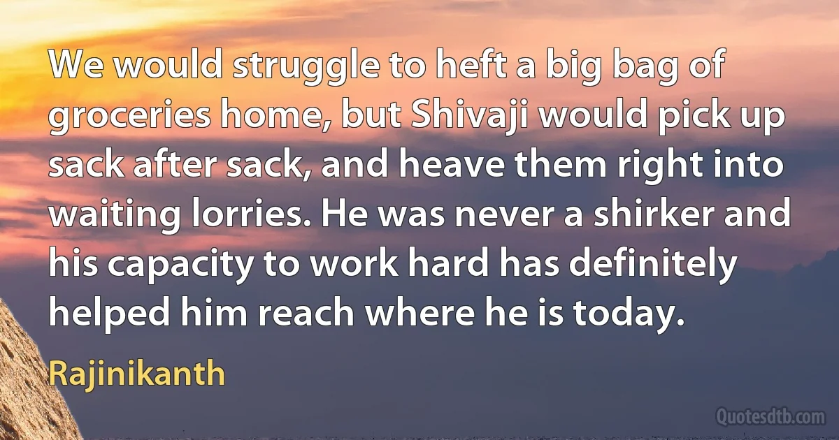 We would struggle to heft a big bag of groceries home, but Shivaji would pick up sack after sack, and heave them right into waiting lorries. He was never a shirker and his capacity to work hard has definitely helped him reach where he is today. (Rajinikanth)