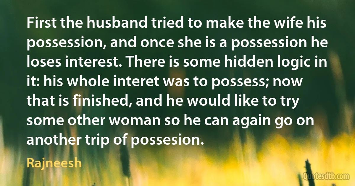 First the husband tried to make the wife his possession, and once she is a possession he loses interest. There is some hidden logic in it: his whole interet was to possess; now that is finished, and he would like to try some other woman so he can again go on another trip of possesion. (Rajneesh)