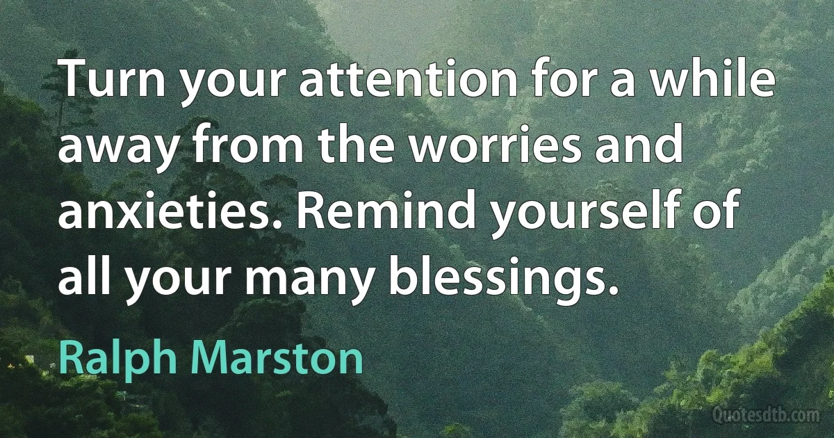 Turn your attention for a while away from the worries and anxieties. Remind yourself of all your many blessings. (Ralph Marston)