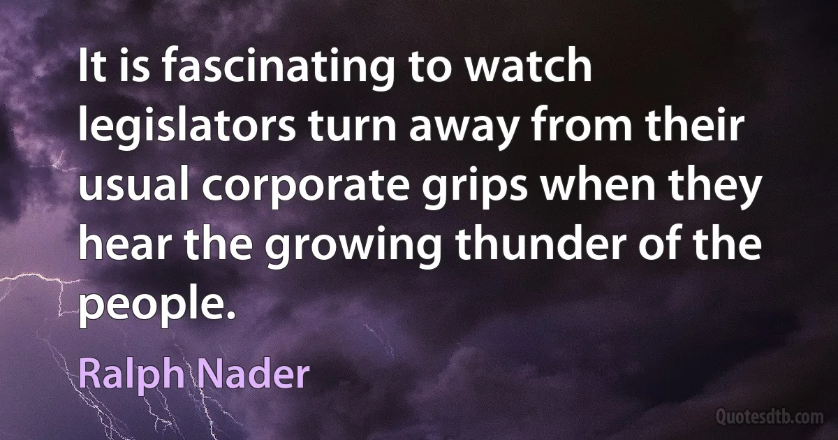 It is fascinating to watch legislators turn away from their usual corporate grips when they hear the growing thunder of the people. (Ralph Nader)