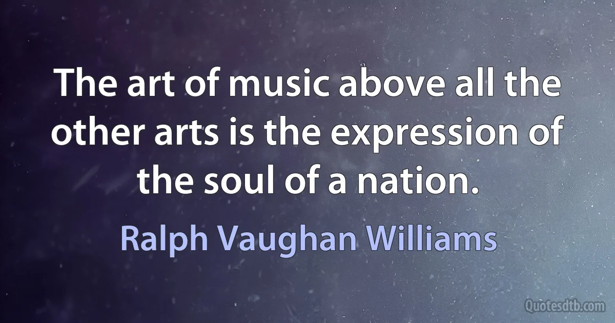 The art of music above all the other arts is the expression of the soul of a nation. (Ralph Vaughan Williams)