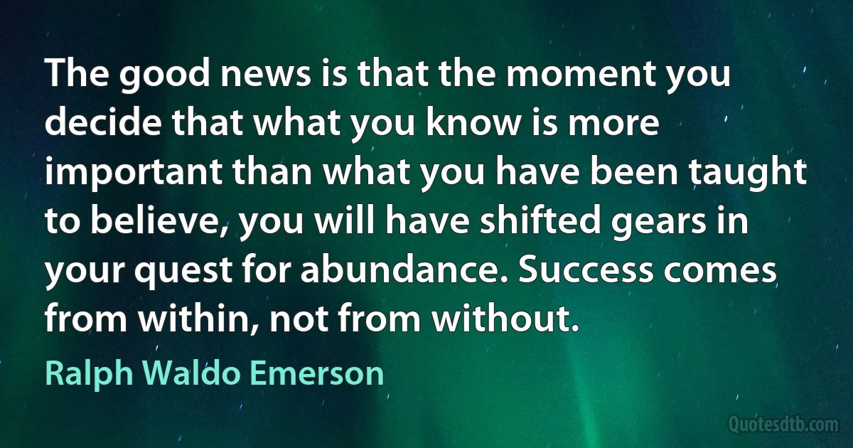 The good news is that the moment you decide that what you know is more important than what you have been taught to believe, you will have shifted gears in your quest for abundance. Success comes from within, not from without. (Ralph Waldo Emerson)