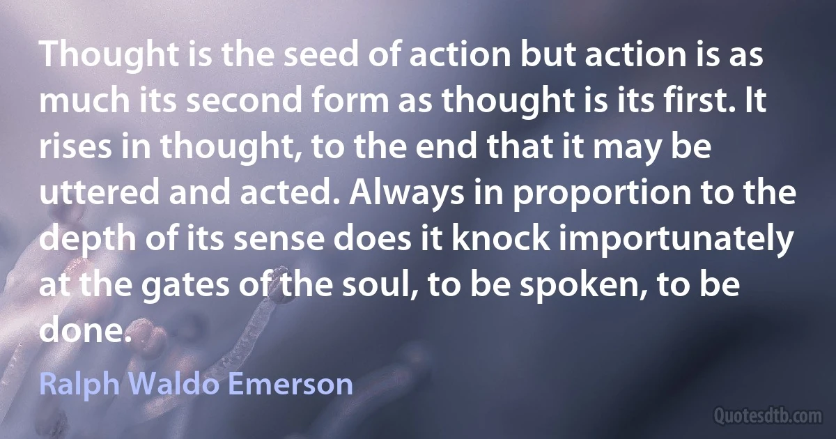 Thought is the seed of action but action is as much its second form as thought is its first. It rises in thought, to the end that it may be uttered and acted. Always in proportion to the depth of its sense does it knock importunately at the gates of the soul, to be spoken, to be done. (Ralph Waldo Emerson)