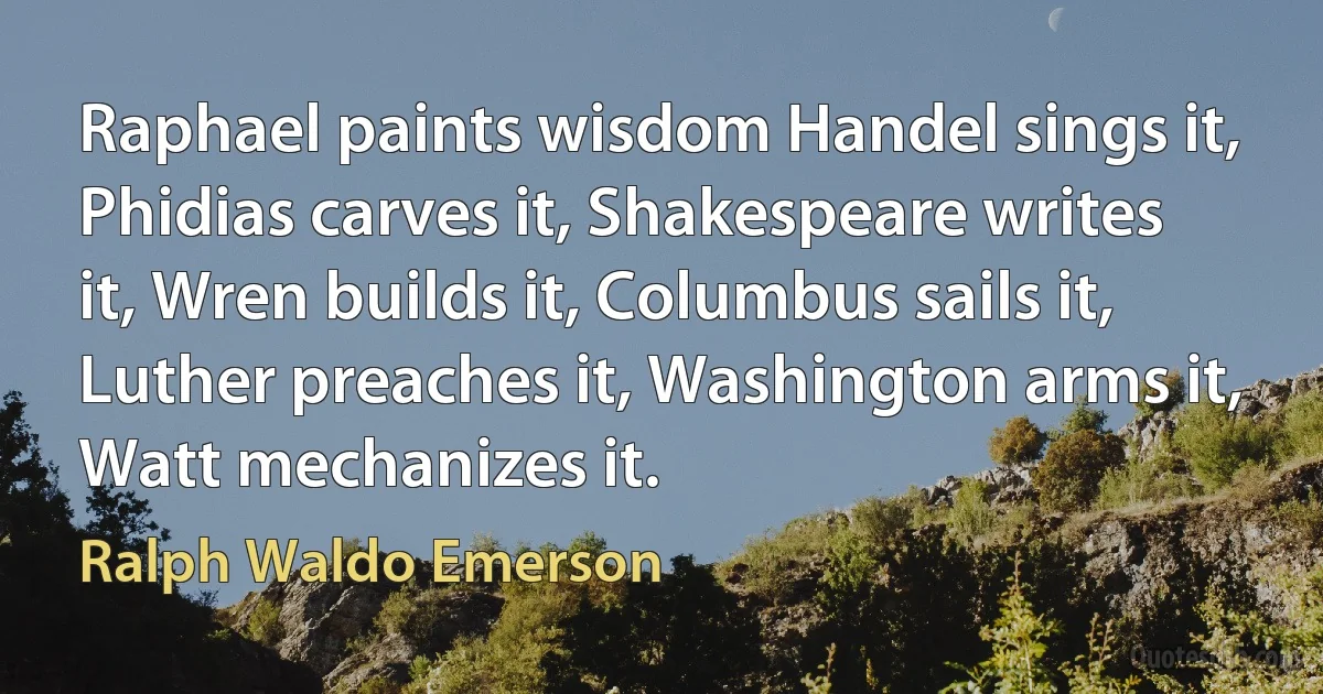 Raphael paints wisdom Handel sings it, Phidias carves it, Shakespeare writes it, Wren builds it, Columbus sails it, Luther preaches it, Washington arms it, Watt mechanizes it. (Ralph Waldo Emerson)