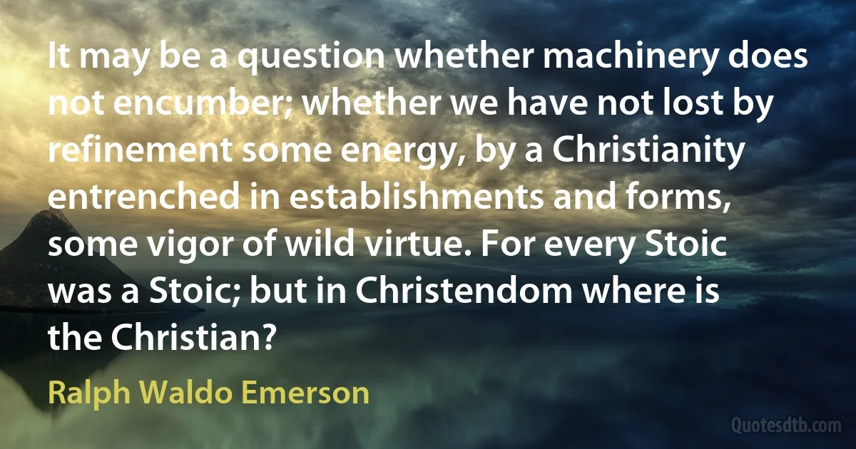 It may be a question whether machinery does not encumber; whether we have not lost by refinement some energy, by a Christianity entrenched in establishments and forms, some vigor of wild virtue. For every Stoic was a Stoic; but in Christendom where is the Christian? (Ralph Waldo Emerson)