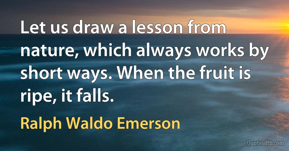 Let us draw a lesson from nature, which always works by short ways. When the fruit is ripe, it falls. (Ralph Waldo Emerson)