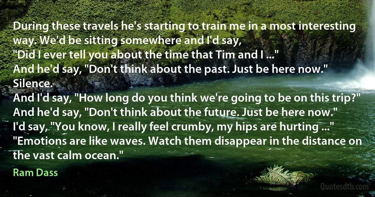 During these travels he's starting to train me in a most interesting way. We'd be sitting somewhere and I'd say,
"Did I ever tell you about the time that Tim and I ..."
And he'd say, "Don't think about the past. Just be here now."
Silence.
And I'd say, "How long do you think we're going to be on this trip?"
And he'd say, "Don't think about the future. Just be here now."
I'd say, "You know, I really feel crumby, my hips are hurting ..."
"Emotions are like waves. Watch them disappear in the distance on the vast calm ocean." (Ram Dass)