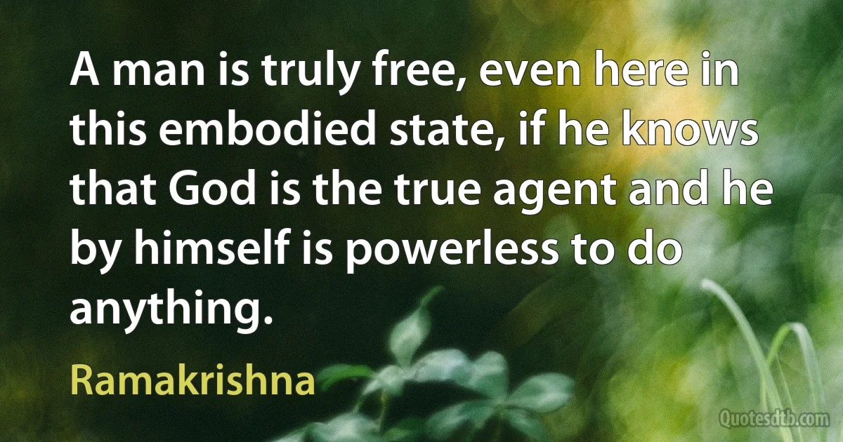 A man is truly free, even here in this embodied state, if he knows that God is the true agent and he by himself is powerless to do anything. (Ramakrishna)