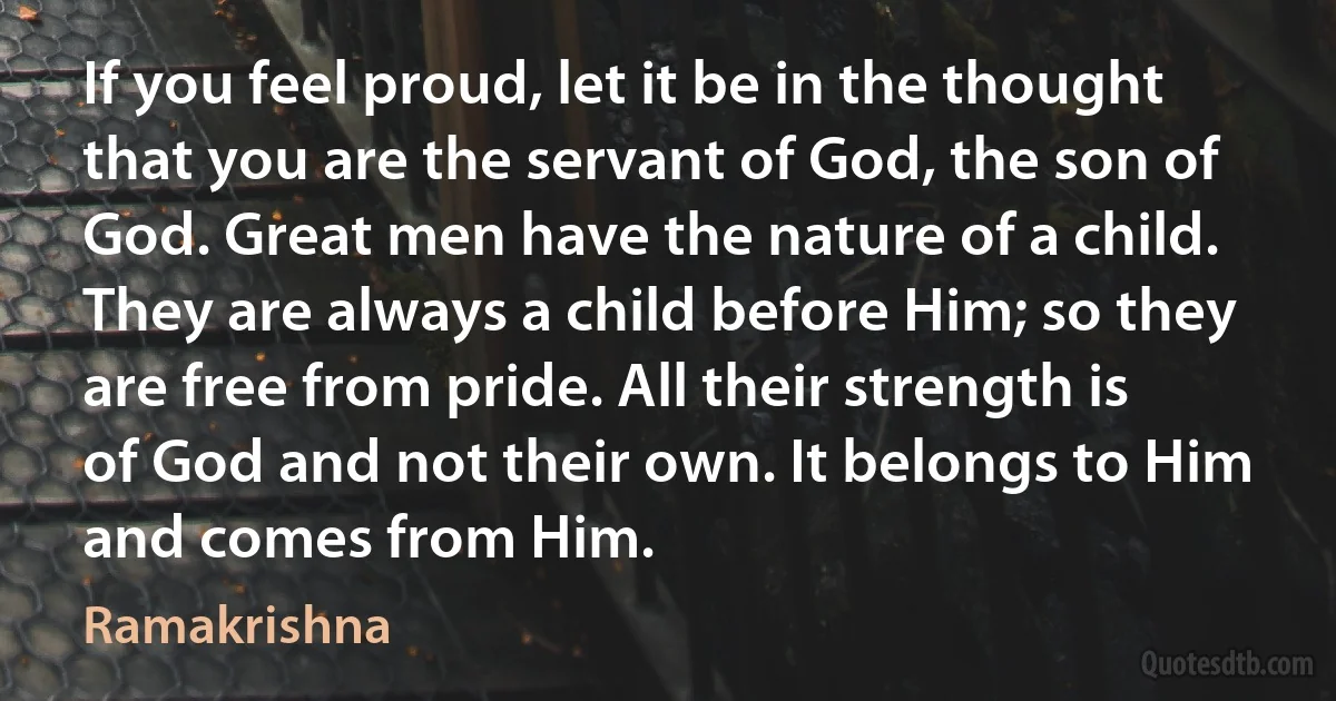 If you feel proud, let it be in the thought that you are the servant of God, the son of God. Great men have the nature of a child. They are always a child before Him; so they are free from pride. All their strength is of God and not their own. It belongs to Him and comes from Him. (Ramakrishna)