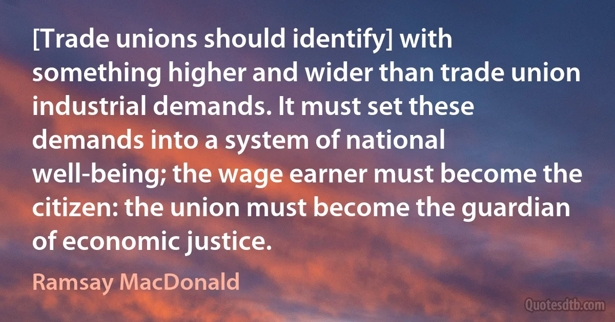 [Trade unions should identify] with something higher and wider than trade union industrial demands. It must set these demands into a system of national well-being; the wage earner must become the citizen: the union must become the guardian of economic justice. (Ramsay MacDonald)