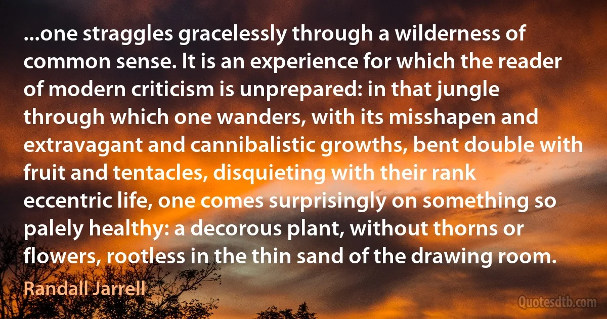 ...one straggles gracelessly through a wilderness of common sense. It is an experience for which the reader of modern criticism is unprepared: in that jungle through which one wanders, with its misshapen and extravagant and cannibalistic growths, bent double with fruit and tentacles, disquieting with their rank eccentric life, one comes surprisingly on something so palely healthy: a decorous plant, without thorns or flowers, rootless in the thin sand of the drawing room. (Randall Jarrell)