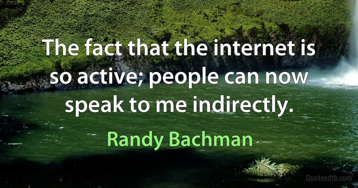 The fact that the internet is so active; people can now speak to me indirectly. (Randy Bachman)